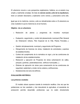 El urbanismo recurre a una perspectiva englobadora, holística, es un estudio muy
amplio y realmente complejo. Se trata de ciencia social y arte de la arquitectura,
tiene un carácter descriptivo y explicativo como ciencia, y prescriptivo como arte.
Igual que en la medicina, ciencia y arte se retroalimentan entre si. El urbanismo es
a las ciudades lo que la medicina es al ser humano.
Objetivo de un urbanismo
 Redacción de planes y programas de iniciativa municipal.
 Evaluación, seguimiento y control del planeamiento municipal (Plan General
de Ordenación Urbana, Plan Especial de la Villa, Planes Parciales...).
 Gestión del planeamiento municipal y seguimiento del Programa.
 Otorgamiento de licencias de obras, instalación de actividades y apertura
de establecimientos.
 Control del cumplimiento de la normativa en vigor y de las condiciones de
instalación de los establecimientos.
 Redacción y ejecución de Proyectos de obras (urbanización de calles,
parques y jardines, peatonalizaciones, edificios municipales...).
 Órdenes de ejecución de obras para conservación de las condiciones de
seguridad, salubridad y ornato de los solares y edificaciones.
 Declaraciones de ruina de edificios.
EVALUACIÓN HISTÓRICA
Las primeras ciudades
El modelo urbano aparece durante la revolución neolítica. Una vez que las
poblaciones se han asentado y han descubierto la agricultura, el excedente de
producción permite desarrollar profesiones que no están directamente
 