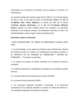 relacionadas con la obtención de alimentos, como la artesanía, el comercio o la
administración.
Las primeras civilizaciones urbanas surgen hacia el 3000 a. C. en diversos lugares
de África y Asia: en los valles del Tigris y el Éufrates (Ur, Uruk), en el valle del
Nilo (Menfis, Giza, Tebas, Abidos), en la llanura del valle del río Hoang-
ho (Huixia, Anyang, Gaocheng), y en el valle del Indo (Harapa, Mohenjo-
Daro).En general, son todas ciudades todavía muy vinculadas a la agricultura,
practicada en los territorios cercanos, con poblaciones reducidas (en torno a los
20.000 habitantes) y planta irregular, salvo las ciudades indias.
Normativas y leyes en Venezuela
I. NOTA INTRODUCTORIA: UN TRIENIO DE INSISTENCIAS FALLIDAS (2005-
2008).
1. La incomprensible y nunca vigente Ley Orgánica para la Planificación y Gestión
del Territorio de 2005 y su intento en la popularización del sistema de planes. II.
EL PROYECTO DE LEY ORGÁNICA DE ORDENACIÓN Y GESTIÓN DEL
TERRITORIO. 1. Precisiones conceptuales.
2. La confusión del sistema de fuentes normativas en la ordenación territorial y
urbanística.
3. El modelo pluripersonal de colegialidad horizontalista en la ordenación y gestión
territorial.
A. La Comisión Nacional de Ordenación del Territorio (CONOT).
B. La Comisión Técnica Nacional (COTEN).
C. Las comisiones regionales, Estadales y Municipales. 4. El vaciamiento
competencial de las entidades federales en materia de ordenación territorial. A.
Las autoridades regionales de ordenación del territorio.
 