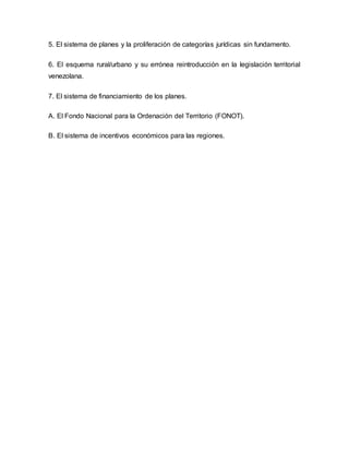 5. El sistema de planes y la proliferación de categorías jurídicas sin fundamento.
6. El esquema rural/urbano y su errónea reintroducción en la legislación territorial
venezolana.
7. El sistema de financiamiento de los planes.
A. El Fondo Nacional para la Ordenación del Territorio (FONOT).
B. El sistema de incentivos económicos para las regiones.
 