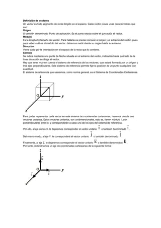 Definición de vectores
Un vector es todo segmento de recta dirigido en el espacio. Cada vector posee unas características que
son:
Origen
O también denominado Punto de aplicación. Es el punto exacto sobre el que actúa el vector.
Módulo
Es la longitud o tamaño del vector. Para hallarla es preciso conocer el origen y el extremo del vector, pues
para saber cuál es el módulo del vector, debemos medir desde su origen hasta su extremo.
Dirección
Viene dada por la orientación en el espacio de la recta que lo contiene.
Sentido
Se indica mediante una punta de flecha situada en el extremo del vector, indicando hacia qué lado de la
línea de acción se dirige el vector.
Hay que tener muy en cuenta el sistema de referencia de los vectores, que estará formado por un origen y
tres ejes perpendiculares. Este sistema de referencia permite fijar la posición de un punto cualquiera con
exactitud.
El sistema de referencia que usaremos, como norma general, es el Sistema de Coordenadas Cartesianas.
Para poder representar cada vector en este sistema de coordenadas cartesianas, haremos uso de tres
vectores unitarios. Estos vectores unitarios, son unidimensionales, esto es, tienen módulo 1, son
perpendiculares entre sí y corresponderán a cada uno de los ejes del sistema de referencia.
Por ello, al eje de las X, le dejaremos corresponder el vector unitario o también denominado .
Del mismo modo, al eje Y, le corresponderá el vector unitario o también denominado .
Finalmente, al eje Z, le dejaremos corresponder el vector unitario o también denominado .
Por tanto, obtendríamos un eje de coordenadas cartesianas de la siguiente forma:
 