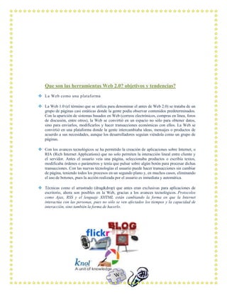 Que son las herramientas Web 2.0? objetivos y tendencias?
 La Web como una plataforma
 La Web 1.0 (el término que se utiliza para denominar el antes de Web 2.0) se trataba de un
grupo de páginas casi estáticas donde la gente podía observar contenidos predeterminados.
Con la aparición de sistemas basados en Web (correos electrónicos, compras en línea, foros
de discusión, entre otros), la Web se convirtió en un espacio no sólo para obtener datos,
sino para enviarlos, modificarlos y hacer transacciones económicas con ellos. La Web se
convirtió en una plataforma donde la gente intercambiaba ideas, mensajes o productos de
acuerdo a sus necesidades, aunque los desarrolladores seguían viéndola como un grupo de
páginas.
 Con los avances tecnológicos se ha permitido la creación de aplicaciones sobre Internet, o
RIA (Rich Internet Applications) que no solo permiten la interacción lineal entre cliente y
el servidor. Antes el usuario veía una página, seleccionaba productos o escribía textos,
modificaba órdenes o parámetros y tenía que pulsar sobre algún botón para procesar dichas
transacciones. Con las nuevas tecnologías el usuario puede hacer transacciones sin cambiar
de página, teniendo todos los procesos en un segundo plano y, en muchos casos, eliminando
el uso de botones, pues la acción realizada por el usuario es inmediata y automática.
 Técnicas como el arrastrado (drag&drop) que antes eran exclusivas para aplicaciones de
escritorio, ahora son posibles en la Web, gracias a los avances tecnológicos. Protocolos
como Ajax, RSS y el lenguaje XHTML están cambiando la forma en que la Internet
interactúa con las personas, pues no sólo se ven afectados los tiempos y la capacidad de
interacción, sino también la forma de hacerlo.
 