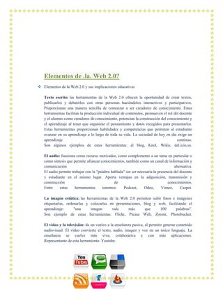 Elementos de .la. Web 2.0?
 Elementos de la Web 2.0 y sus implicaciones educativas
Texto escrito: las herramientas de la Web 2.0 ofrecen la oportunidad de crear textos,
publicarlos y debatirlos con otras personas haciéndolos interactivos y participativos.
Proporcionan una manera sencilla de comenzar a ser creadores de conocimiento. Estas
herramientas facilitan la producción individual de contenidos, promueven el rol del docente
y el alumno como creadores de conocimiento, potencian la construcción del conocimiento y
el aprendizaje al tener que organizar el pensamiento y datos recogidos para presentarlos.
Estas herramientas proporcionan habilidades y competencias que permiten al estudiante
avanzar en su aprendizaje a lo largo de toda su vida. La sociedad de hoy en día exige un
aprendizaje continuo.
Son algunos ejemplos de estas herramientas: el blog, Knol, Wikis, del.icio.us.
El audio: funciona como recurso motivador, como complemento a un tema en particular o
como síntesis que permite afianzar conocimientos, también como un canal de información y
comunicación alternativa.
El audio permite trabajar con la "palabra hablada" sin ser necesaria la presencia del docente
y estudiante en el mismo lugar. Aporta ventajas en la adquisición, transmisión y
construcción de conocimientos.
Entre estas herramientas tenemos: Podcast, Odeo, Vimeo, Caspot.
La imagen estática: las herramientas de la Web 2.0 permiten subir fotos e imágenes
etiquetarlas, ordenarlas y colocarlas en presentaciones, blog y web, facilitando el
aprendizaje: "una imagen vale más que 100 palabras".
Son ejemplo de estas herramientas: Flickr, Picasa Web, Zoomr, Photobucket.
El vídeo y la televisión: da un vuelco a la enseñanza pasiva, al permitir generar contenido
audiovisual. El vídeo convierte el texto, audio, imagen y voz en un único lenguaje. La
enseñanza se vuelve más viva, colaborativa y con más aplicaciones.
Representante de esta herramienta: Youtube.
 