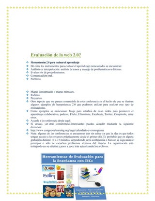 Evaluación de la web 2.0?
 Herramientas 2.0 para evaluar el aprendizaje
 De entre los instrumentos para evaluar el aprendizaje mencionados se encuentran:
 Análisis en interpretación: análisis de casos y manejo de problemáticas o dilemas.
 Evaluación de procedimientos.
 Comunicación oral.
 Portfolio.
 Mapas conceptuales o mapas mentales.
 Rubrica.
 Proyectos.
 Otro aspecto que me parece remarcable de esta conferencia es el hecho de que se ilustran
algunos ejemplos de herramientas 2.0 que podemos utilizar para realizar este tipo de
evaluaciones.
 Como ejemplos se mencionan: blogs para estudios de caso, wikis para promover el
aprendizaje colaborativo, podcast, Flickr, Elluminate, Facebook, Twitter, Cmaptools, entre
otros.
 Accede a la conferencia desde aquí:
 Si deseas ver otras conferencias interesantes puedes acceder mediante la siguiente
dirección:
 http://www.congresoelearning.org/page/calendario-y-cronograma
 Nota: algunas de las conferencias se encuentran aún sin editar ya que la idea es que todos
tengan acceso a los recursos prácticamente desde el primer día. Es probable que en alguna
grabación durante 10 o 15 minutos, dependiendo de la conferencia o bien no se oiga nada al
principio o sólo se escuchen problemas técnicos del directo. La organización está
trabajando en su edición y poco a poco irán actualizando los archivos.
 