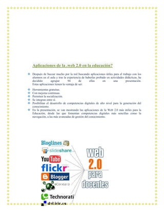 Aplicaciones de la .web 2.0 en la educación?
 Después de bucear mucho por la red buscando aplicaciones útiles para el trabajo con los
alumnos en el aula y tras la experiencia de haberlas probado en actividades didácticas, he
decidido agrupar 94 de ellas en una presentación.
Estas aplicaciones tienen la ventaja de ser:
 Herramientas gratuitas.
 Con mejoras continuas.
 Permiten la socialización.
 Se integran entre sí.
 Posibilitan el desarrollo de competencias digitales de alto nivel para la generación del
conocimiento.
 En la presentación, se van mostrando las aplicaciones de la Web 2.0 más útiles para la
Educación, desde las que fomentan competencias digitales más sencillas como la
navegación, a las más avanzadas de gestión del conocimiento.
 