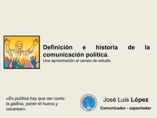 DEFINICIÓN E HISTORIA DE LA
COMUNICACIÓN POLÍTICA.
Una aproximación al campo de estudio
José Luis López
Comunicador - capacitador
«En política hay que ser como
la gallina, poner el huevo y
cacarear».
 