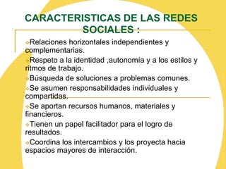 La red vincular: es el atravezamiento de lo emocionalen la red.NODOS:    LOS NODOS (nudos): son los puntos o lugares de la red (personas, grupos, instituciones) en los cuales confluyen de manera estable los lazos o hilos de la red (recursos, relaciones e interacciones). Los nodos contribuyen a la estabilidad y, por tanto, a la permanencia y seguridad de la red.