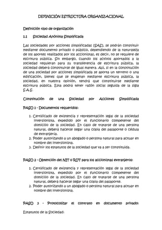 DEFINICIÓN ESTRUCTURA ORGANIZACIONAL<br />Definición tipo de organización<br />Sociedad Anónima Simplificada<br />Las sociedades por acciones simplificadas [SAS], se podrán constituir mediante documento privado o público, dependiendo de la naturaleza de los aportes realizados por los accionistas, es decir, no se requiere de escritura pública. Sin embargo, cuando los activos aportados a la sociedad requieran para su transferencia de escritura pública, la sociedad deberá constituirse de igual manera. Así, si en la constitución de una sociedad por acciones simplificada se aporta un terreno o una edificación, bienes que se enajenan mediante escritura pública, la sociedad, en nuestra opinión, tendrá que constituirse mediante escritura pública. Esta podrá tener razón social seguida de la sigla S.A.S.<br />Constitución de una Sociedad por Acciones SimplificadaPASO 1 - Documentos requeridos:<br />Certificado de existencia y representación legal de la sociedad inversionista, expedido por el funcionario competente del domicilio de la sociedad. En caso de tratarse de una persona natural, deberá hacerse llegar una copia del pasaporte o cédula de extranjería. <br />Poder autorizando a un abogado o persona natural para actuar en nombre del inversionista. <br />Definir los estatutos de la sociedad que va a ser constituida. <br />PASO 2 - Obtención del NIT o RUT para los accionistas extranjeros:<br />Certificado de existencia y representación legal de la sociedad inversionista, expedido por el funcionario competente del domicilio de la sociedad. En caso de tratarse de una persona natural, deberá hacerse llegar una copia del pasaporte. <br />Poder autorizando a un abogado o persona natural para actuar en nombre del inversionista. <br />PASO 3 - Protocolizar el contrato en documento privado:Estatutos de la Sociedad:<br />Nombre, documento de identidad y domicilio de los accionistas. <br />Razón social o denominación de la sociedad, seguida de las palabras “sociedad por acciones simplificada”; o de las letras S.A.S.; <br />El domicilio principal de la sociedad y el de las distintas sucursales que se establezcan en el mismo acto de constitución. <br />El término de duración, si este no fuere indefinido. Si nada se expresa en el acto de constitución, se entenderá que la sociedad se ha constituido por término indefinido. <br />Una enunciación clara y completa de las actividades principales, a menos que se exprese que la sociedad podrá realizar cualquier actividad comercial o civil, lícita. Si nada se expresa en el acto de constitución, se entenderá que la sociedad podrá realizar cualquier actividad lícita. <br />El capital autorizado, suscrito y pagado, la clase, número y valor nominal de las acciones representativas del capital y la forma y términos en que estas deberán pagarse. <br />La forma de administración y el nombre, documento de identidad y facultades de sus administradores. En todo caso, deberá designarse cuando menos un representante legal. <br />El documento de constitución será objeto de autenticación de manera previa a la inscripción en el Registro Mercantil de la Cámara de Comercio, por quienes participen en su suscripción. Dicha autenticación podrá hacerse directamente o a través de apoderado.* La autenticación del documento genera el pago por cada socio de USD 0,63.PASO 4- Efectuar el Registro Único Tributario (RUT)Este trámite se puede hacer personalmente o a través de apoderado, ante la Dirección de Impuestos y Aduanas Nacionales para así obtener el NIT de la sociedad.El documento privado de constitución, las cartas de aceptación, el NIT de los inversionistas extranjeros, y el formulario adicional para fines tributarios (RUT y NIT si es el caso) diligenciado indicando los impuestos a los que la compañía estará sujeta, deberán inscribirse en la Cámara de Comercio del domicilio de la compañía. Para ello debe diligenciarse el formulario de matrícula mercantil. Dicha entidad expedirá un certificado de existencia y representación legal de la compañía.La inscripción en la Cámara de Comercio está sujeta al pago del impuesto de registro equivalente al 0,7% del monto del capital de la compañía, y al pago de derechos de matrícula mercantil por un valor de entre USD 13,5 y USD 669 dependiendo del capital.Dicha inscripción debe renovarse anualmente ante la misma entidad, lo cual tiene un valor de entre USD 13,5 y USD 669 dependiendo del capital.*Tasa de Referencia: USD 1 = COP 2.000. Valores para 2010.PASO 5 - Obtener las cartas de aceptación de los cargos de la sociedad:Deberán obtenerse cartas de aceptación al cargo de las personas nombradas en los estatutos de la compañía, cuando haya lugar a cada nombramiento. Dichas cartas deben incluir el nombre completo de la persona que acepta el cargo, el cargo, el tipo documento y número de identificación de la persona y su firma.PASO 6 - Registrar los libros de la compañía en la Cámara de Comercio.Toda sociedad deberá tener los libros corporativos y de contabilidad. Entre los libros que se deben registrar se encuentran los siguientes:<br />Libro de registro de accionistas. <br />Libro de actas de la asamblea general de accionistas. <br />Libro de actas de la junta directiva, si hay lugar a ello. <br />Libro diario. <br />Libro mayor de balance. <br />Libro de inventarios <br />* Valor de la inscripción para cada libro es de USD 4,5. Valores para 2010.PASO 7 - Abrir una cuenta bancaria en la entidad de su elección.Toda compañía debe abrir una cuenta a su nombre en una entidad bancaria. En esta cuenta se hará el depósito del capital por parte de los inversionistas.Para información sobre las entidades financieras en Colombia puede visitar la página de la Superintendencia Financiera.PASO 8 - Registrar la inversión extranjera en el Banco de la República.Una vez efectuada la inversión, es decir una vez se cubra el capital asignado a la compañía, y posteriormente en cada aumento del mismo, deberá efectuarse el registro de la inversión extranjera ante el Banco de la República. El procedimiento de registro de la inversión varía dependiendo del tipo de sociedad. Para información detallada sobre este procedimiento consultar el procedimiento de cómo registrar la inversión.<br />PROPUESTA ORGANIZACIONAL.<br />Gerente  General: Andrés Ruiz <br />Asesora Técnica: Joanna Guzmán <br />Contadora: Stefany Duitama<br />Director de Mercadeo: Jeferson Suarez<br />Estructura organizacional<br />     <br /> <br />Actividad 2: Qué obligaciones tengo como empleador?<br />2.1 Derechos y Deberes del empresario: son:-poder de direccion,que supone la facultad para dictar órdenes sobre el modo, tiempo y lugar de ejecución del trabajo, así como cantidad y calidad dl mismo.-Poder de variaciones la facultad que tiene el empresario para configurar, variar, transformar la ejecución  del trabajo con el fin de adaptar la prestación laboral.-Poder disciplinario, consiste en la facultad de vigilar y controlar la ejecución dl trabajo y el cumplimiento por parte dl trabajador de sus obligaciones. Los deberes son:-deberes profesionales, igualdad de trato, promoción profesional y respeto a la categoría profesional del trabajador y deber de informal al trabajador de los elementos esenciales de su contrato.-deberes morales, respeto a la intimidad y a la dignidad dl trabajador.-deberes físicos, adecuada política de seguridad e higiene en el trabajo,-deberes económicos, deber de pagar el salario y la cuota del trabajador a la Seguridad Social. <br />Dirección por Objetivos: es un sistema de dirección dirigido a encauzar la participación de los empleados sirviendo al mismo tiempo como sistema d evaluación de su desempeño. Consiste en asignar objetivos a ls distintos responsables y miembros da organización dotándoles al mismo tiempo de los medios necesarios para su consecución. Se establece un sistema d premios por el logro de los objetivos y puede que no existan sanciones por la no consecución. La implantación debe ser gradual, de la cúspide de la organización se establecen los objetivos y estrategias generales. Las virtudes dl sistema son las siguientes mi mayor motivación y compromiso de los empleados,2-mejor organización de la empresa,3-los sistemas de evaluación dl desempeño son más justos y adecuados,4-se obtienen sugerencias e informaciones d los empleados muy útiles para la dirección.<br />FUNCION DE CADA UNO DE LOS INTEGRANTES DE LA EMPRESA<br />Gerente general   Perfil:  Profesional en Ingeniería Industrial o carreras administrativas. Responsabilidades:Diseñar políticas y estrategias para direccionar la empresa al logro de los objetivos propuestos en el plan de negocios.Coordinar estrategias para el mejoramiento de procesos y productos Mediante tecnólogas de punta.Responde por la implementación del sistema de gestión de calidad.Diseñar estrategias de expansión hacia el mercado nacional e Internacional.Asesor Técnico    Perfil:   Profesional en Ingeniería Agronómica, con experiencia mínima de 2 años.  Responsabilidades: Dirigir las actividades y operaciones relacionadas con el cultivo y el proceso de producción.Responder por los niveles de producción de acuerdo a las proyecciones de ventas.Presentar informes mensuales de producción a la gerencia acerca del comportamiento del cultivo.  Contador  PerfilProfesional en Contaduría, con experiencia en el sector agrícola, manejo de ExcelResponsabilidades:  Llevar, sistematizadamente la contabilidad de la empresa, estados financieros, proyecciones y demás actividades propias de su profesión.Responder a la Gerencia General por la confiabilidad y precisión de la información financiera de la empresa   <br />Director de Mercadeo y Ventas<br />Perfil:  Profesional en Mercadeo, con experiencia mínima de 1 año en ventas.<br />Responsabilidades:  Diseñar junto con el Gerente estrategias de mercadeo para llevar a la empresa al posicionamientoRealizar la prospectación de clientes.Realizar la apertura de nuevos mercados de acuerdo con la planeación de producción del Asesor Técnico.Cumplir con las proyecciones de ventasProgramar la ruta de entrega de pedidos.Responder por el cumplimiento de los indicadores de gestión fijados por la Gerencia GeneralAnalizar el mercado, la competencia y el productoRealizar  visitas de mantenimiento a los Clientes (Servicios postventa)Construir y administrar la base de datos de los clientes actuales y potenciales2.2  Derechos fundamentales del ser humano“Derechos fundamentales o de primera generaciónEn el Título I de la Constitución se establecen los principios fundamentales de la nación colombiana. Estos principios, compilados en los diez primeros artículos.La Constitución de 1991 consagró, en los artículos 11 a 41, los derechos fundamentales que preconizan las libertades e igualdades individuales a las cuales los colombianos tienen derecho desde el momento de su nacimiento.Estos derechos inalienables pueden sintetizarse así: derecho a la vida, el cual se establece como inviolable, por tanto se reconoce que nadie será sometido a desaparición forzada o a torturas; el derecho a la libertad de cultos, expresión, creencias, aprendizaje y movilidad espacial. Asimismo, se prohíbe la aplicación de modelos esclavistas y autoritarios. La intimidad personal y familiar, cobra un valor significativo en la Constitución, al ser el Estado el encargado de hacerla respetar.En cuanto a la extradición, aunque inicialmente no hizo parte de la carta constitucional, a partir de 1997, el Estado colombiano la incorporó dentro de su legislatura. Dicha extradición, es aplicable a los delitos cometidos en el exterior, considerados como tales en la legislación penal colombiana. No obstante, la extradición no procede por delitos políticos.De otra parte, la Constitución garantiza el derecho de libre asociación, agremiación, reunión y sindicalización para el desarrollo de las distintas actividades que las personas realizan en sociedad. Por tanto, los trabajadores y empleadores tienen derecho a constituir sindicatos o asociaciones sin intervención del Estado. Estos son los derechos como seres humanos y como ciudadanos de Colombia2.2  Deberes de los trabajadoresCumplir con las obligaciones concretas de su puesto de trabajo, de conformidad a las reglas de la buena fe y diligencia.No concurrir con la actividad de la empresa. Aunque tratado en la ley de manera específica no es más que una concreción del deber general de buena fe, su finalidad es la evitación de un perjuicio en la persona del empleador.- Observar las medidas de seguridad e higiene que se adopten, tema relacionado con la seguridad y salud en el trabajo, y con las medidas de prevención de riesgos laborales por lo que se refiere a las obligaciones de los trabajadores.- A cumplir las órdenes e instrucciones del empresario en el ejercicio regular de sus funciones directivas. Es el deber de obediencia del trabajador que queda sometido al poder disciplinario del empresario en el caso de incumplimientos de aquél y siempre que las órdenes o instrucciones no sean abusivas o ilegítimas.- Contribuir a la mejora de la productividad. Al igual que el anterior supone, en este caso, una concreción del deber general de realizar la prestación laboral con la diligencia debida.2.3  OBLIGACIONES DEL EMPLEADORLas partes están obligadas, activa y pasivamente, no sólo a lo que resulta expresamente de los términos del contrato, sino a todos aquellos comportamientos que sean consecuencia del mismo, resulten de la ley de contrato de trabajo, de los estatutos profesionales o convenciones colectivas de trabajo, apreciados con criterio de colaboración y solidaridad.Informar las novedades laborales de sus trabajadores a la entidad a la cual están afiliados, en materias tales como el nivel de ingresos y sus cambios, las vinculaciones y retiros de trabajadores.Así mismo, informar a los trabajadores sobre las garantías y las obligaciones que les asisten en el Sistema General de Seguridad Social en Salud.Contribuir al financiamiento del Sistema General de Seguridad Social en Salud, mediante acciones como las siguientes:a. Pagar cumplidamente los aportes que le corresponden.b. Descontar de los ingresos laborales las cotizaciones que corresponden a los trabajadores a su servicio.c. Girar oportunamente los aportes y las cotizaciones a la Entidad Promotora de Salud, de acuerdo a la reglamentación que expida el gobierno.El empleador responderá por la totalidad del aporte aún en el evento de que no hubiere efectuado el descuento al trabajadorGarantizar un medio ambiente laboral sano, que permita prevenir los riesgos de trabajo y enfermedad profesional, mediante la adopción de los sistemas de seguridad industrial y la observancia de las normas de salud ocupacional y seguridad social.Actividad 3: Y la seguridad Social?LA SEGURIDAD SOCIAL:es un estado de normas que busca cubrir toda la sociedad en tema de salud para disfrutar de una calidad de vida como principio mirar y analizar nuestra capacidad económica y por consiguiente hacer los aportes a los planes y programas del estadoLos deberes del empleador en el marco de la Seguridad Social son:-portar un porcentaje de la prima correspondiente a cada empleado en los seguros de salud, pensiones y riesgos profesionales: este porcentaje es diferente en salud y en pensiones; en riesgos lo paga todo el empleador.– Informar a los Administradores del Sistema de Seguridad Social, tanto en la afiliación de sus trabajadores, como la relación de los retiros y novedades de la empresa.– Hacer los pagos sobre la totalidad del salario de todos y cada uno de los empleados.- Cancelar estas primas en las fechas correspondientes, se establece para cada tipo de aportantes la fecha de vencimiento para la cancelación de los aportes a la seguridad socialConceptoEmpleadoEmpleadorTotalSistema de Seguridad Social en Salud4 %8.5%12.5%Sistema General de Pensiones4 %12%16%Sistema General de Riesgos ProfesionalesAsumido 100% por el Empleador, el porcentaje depende de la clasificación del Riesgo para la empresaPorcentaje asumido por los trabajadores independientesRESPONSABILIDADES DEL EMPLEADOR. Proveer un lugar de trabajo libre de riesgos serios reconocidos y que cumpla con las normas, reglas y reglamentos provistos bajo la Ley. Examinar las condiciones del lugar de trabajo con el fin de verificar que cumplen con las normas de aplicables.Verificar que los empleados tienen y utilizan herramientas y equipos seguros y revisan el equipo correctamente.Utilizar códigos de colores, posters, etiquetas o señales que indiquen a los empleados que existen posibles riesgos.Establecer o actualizar los procedimientos operativos y comunicarlos para que los empleados observen los requisitos de seguridad y de salud.Proveer exámenes médicos y capacitación cuando lo dicten las normas.Avisar a la oficina más cercana cualquier accidente mortal dentro de las 8 horas subsiguientes o de cualquier accidente que resulte en la hospitalización de tres o más empleados.Fijar en una ubicación prominente del lugar de trabajo, un póster (o su equivalente del plan estatal) que comunique a los empleados sus derechos y responsabilidades.Mantener registros de lesiones y enfermedades asociadas con el trabajo. (Nota: Los empleadores con 10 empleados o menos y los empleadores en ciertas industrias de menor riesgo se hallan exentos de este requisito.)Proveer a empleados, antiguos empleados y a sus representantes acceso al Diario de lesiones y enfermedades asociadas con el trabajo.   <br /> <br />