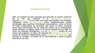 Inteligencia artificial

Web 3.0 también ha sido utilizada para describir el camino evolutivo
de la red que conduce a la inteligencia artificial.
Algunos escépticos lo ven como una visión inalcanzable. Sin embargo,
compañías como IBM y Google están implementando nuevas
tecnologías que cosechan información sorprendente, como el hecho
de hacer predicciones de canciones que serán un éxito, tomando
como base información de las webs de música de la Universidad.
Existe también un debate sobre si la fuerza conductora tras Web 3.0
serán los sistemas inteligentes, o si la inteligencia vendrá de una
forma más orgánica, es decir, de sistemas de inteligencia humana, a
través de servicios colaborativos como del.icio.us,Flickr y Digg, que
extraen el sentido y el orden de la red existente y cómo la gente
interactúa con ella.

 