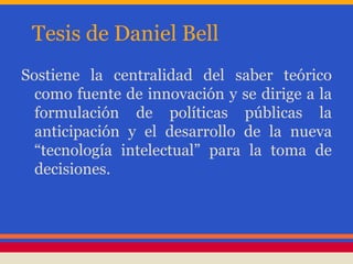 Tesis de Daniel Bell
Sostiene la centralidad del saber teórico
como fuente de innovación y se dirige a la
formulación de políticas públicas la
anticipación y el desarrollo de la nueva
“tecnología intelectual” para la toma de
decisiones.
 
