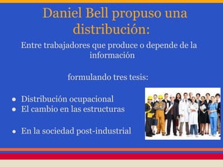 Daniel Bell propuso una
distribución:
Entre trabajadores que produce o depende de la
información
formulando tres tesis:
● Distribución ocupacional
● El cambio en las estructuras
● En la sociedad post-industrial
 