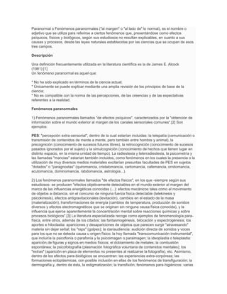 Paranormal o Fenómenos paranormales ("al margen" o "al lado de" lo normal), es el nombre o
adjetivo que se utiliza para referirse a ciertos fenómenos que, presentándose como efectos
psíquicos, físicos y biológicos, según sus estudiosos no resultan explicables, en cuanto a sus
causas y procesos, desde las leyes naturales establecidas por las ciencias que se ocupan de esos
tres campos.

Descripción

Una definición frecuentemente utilizada en la literatura científica es la de James E. Alcock
(1981):[1]
Un fenómeno paranormal es aquel que:

* No ha sido explicado en términos de la ciencia actual;
* Únicamente se puede explicar mediante una amplia revisión de los principios de base de la
ciencia;
* No es compatible con la norma de las percepciones, de las creencias y de las expectativas
referentes a la realidad.

Fenómenos paranormales

1) Fenómenos paranormales llamados "de efectos psíquicos", caracterizados por la "obtención de
información sobre el mundo exterior al margen de los canales sensoriales comunes".[2] Son
ejemplos:

PES: "percepción extra-sensorial", dentro de la cual estarían incluidas: la telepatía (comunicación o
transmisión de contenidos de mente a mente, pero también entre hombre y animal), la
precognición (conocimiento de sucesos futuros libres), la retrocognición (conocimiento de sucesos
pasados ignorados por el sujeto) y la simulcognición (conocimiento de hechos que tienen lugar en
distinto espacio, en la misma unidad de tiempo). La radiestesia y telerradiestesia, la psicometría y
las llamadas "mancias" estarían también incluidos, como fenómenos en los cuales la presencia o la
utilización de muy diversos medios materiales excitarían presuntas facultades de PES en sujetos
"dotados" o "paragnostas" (quiromancia, cristalomancia, cartomancia, cafemancia, ornitomancia,
acutomancia, dominomancia, rabdomancia, astrología...).

2) Los fenómenos paranormales llamados "de efectos físicos", en los que -siempre según sus
estudiosos- se producen "efectos objetivamente detectables en el mundo exterior al margen del
marco de las influencias energéticas conocidas (...): efectos mecánicos tales como el movimiento
de objetos a distancia, sin el concurso de ninguna fuerza física detectable (telekinesis y
psicokinesis), efectos antigravitacionales (levitación), cambios en el estado de la masa
(materialización), transformaciones de energía (cambios de temperatura, producción de sonidos
diversos y efectos electromagnéticos que se originan sin ninguna causa física conocida), y la
influencia que ejerce aparentemente la concentración mental sobre reacciones químicas y sobre
procesos biológicos".[3] La literatura especializada recoge como ejemplos de fenomenología para-
física, entre otros, además de los citados: las fantasmogénesis, bilocación y espectrogénesis; los
aportes e hiloclastia: apariciones y desapariciones de objetos que parecen surgir "atravesando"
materia sin dejar señal; los "raps" (golpes); la clariaudiencia: audición directa de sonidos y voces
para los que no se detecta causa u origen físico; la hoy llamada "transcomunicación instrumental",
que incluiría la psicofonía o parafonía y la psicoimagen o paraimagen; la ideoplastia o teleplastia:
aparición de figuras y signos en medios físicos; el doblamiento de metales; la combustión
espontánea; la psicofotografía (plasmación fotográfica voluntaria de contenidos mentales); los
"extras" (aparición en placa de elementos no presentes al realizarse la fotografía), etc. Asimismo,
dentro de los efectos para-biológicos se encuentran: las experiencias extra-corpóreas; las
formaciones ectoplásmicas, con posible inclusión en ellas de los fenómenos de transfiguración; la
dermografía y, dentro de ésta, la estigmatización; la transfixión; fenómenos para-higiénicos: varias
 