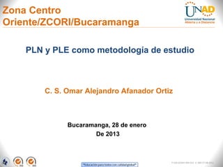 Zona Centro
Oriente/ZCORI/Bucaramanga

    PLN y PLE como metodología de estudio



        C. S. Omar Alejandro Afanador Ortiz



              Bucaramanga, 28 de enero
                      De 2013



                                          FI-GQ-GCMU-004-015 V. 000-27-08-2011
 