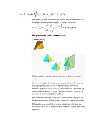 Los ángulos sólidos que forman los vértices son, como en el resto de
los sólidos platónicos, todos iguales, y pueden calcularse:
Propiedades particulares[editar]
Simetría[editar]
Rotaciones en torno a un eje y reflexión respecto a un plano de un tetraedro
regular.
Un tetraedro regular tiene cuatro ejes de simetría de orden tres, las
rectas perpendiculares a cada cara por el vértice opuesto de
tetraedro; y seis planos de simetría, los formados por cada arista y el
punto medio de la arista opuesta. Esto hace que este cuerpo tenga
un orden de simetría total de 24: 2x(4x3).
Los elementos de simetría anteriores definen uno de los grupos de
simetría tetraédricos, el denominado Tdsegún la notación de Schläfli.
El tetraedro tiene también tres ejes de simetría de orden dos: las
rectas que pasan por el punto medio de una arista y por el de la arista
opuesta.
 