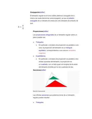 Conjugación[editar]
El tetraedro regular es el único sólido platónico conjugado de sí
mismo (se suele denominar autoconjugado), ya que el poliedro
conjugado de un tetradro de arista a es otro tetraedro de arista b, tal
que:
Proyecciones[editar]
Las proyecciones ortogonales de un tetraedro regular sobre un
plano pueden ser:
 Triángulos;
 En particular, si el plano de proyección es paralelo a una
cara, la proyección del tetraedro es un triángulo
equilátero, correspondiente a una cara en verdadera
magnitud.
 Cuadriláteros;
 En particular, si el plano de proyección es paralelo a dos
aristas opuestas del tetraedro, la proyección es
un cuadrado, con un lado igual a la longitud de la arista
del tetraedro dividida por la raíz cuadrada de dos.
Secciones[editar]
Sección transversal.
Las infinitas secciones que podemos tomar de un tetraedro
regular pueden resultar:
 Triángulos;
 