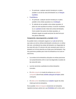 En particular, cualquier sección tomada por un plano
paralelo a una de las caras del tetraedro es un triángulo
equilátero.
 Cuadriláteros;
 En particular, cualquier sección tomada por un plano
paralelo a dos aristas opuestas es un rectángulo.
 Si, además de ser paralelo a dos aristas opuestas, el
plano de corte equidista de ambas, la sección resultante
es un cuadrado de lado mitad de la arista del tetraedro.
Como existen tres pares de aristas opuestas, un
tetraedro regular se puede seccionar de esta forma por
tres planos diferentes.
Composición, descomposición y maclado [editar]
Es posible incluir un tetraedro regular en un cubo de tal forma
que cada uno de los vértices del tetraedro coincida con un vértice
del cubo, coincidiendo las aristas del tetraedro con diagonales de
las caras del cubo. El volumen del cubo necesario para incluir un
tetraedro en la forma descrita es el triple que el del tetraedro. Hay
dos posiciones posibles para incluir los tetraedros en el cubo en
esta forma;
 Las aristas de los tetraedros colocados en ambas posiciones
son perpendiculares entre sí (son las diagonales cruzadas de
las caras del cubo).
 Las tres secciones cuadradas de ambos tetraedros
coinciden.
 El sólido conjunto (o macla) de ambas es un poliedro
compuesto denominado estrella octángula de Kepler (stella
octangula).
 El sólido común de ambos es un octaedro regular de arista
mitad que la de los tetraedros.
No es posible rellenar el espacio únicamente con tetraedros
regulares (aunque, parece ser, que Aristóteles así lo creía), pero
 