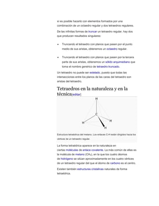 sí es posible hacerlo con elementos formados por una
combinación de un octaedro regular y dos tetraedros regulares.
De las infinitas formas de truncar un tetraedro regular, hay dos
que producen resultados singulares:
 Truncando el tetraedro con planos que pasen por el punto
medio de sus aristas, obtenemos un octaedro regular.
 Truncando el tetraedro con planos que pasen por la tercera
parte de sus aristas, obtenemos un sólido arquimediano que
toma el nombre genérico de tetraedro truncado.
Un tetraedro no puede ser estelado, puesto que todas las
intersecciones entre los planos de las caras del tetraedro son
aristas del tetraedro.
Tetraedros en la naturaleza y en la
técnica[editar]
Estructura tetraédrica del metano. Los enlaces C-H están dirigidos hacia los
vértices de un tetraedro regular.
La forma tetraédrica aparece en la naturaleza en
ciertas moléculas de enlace covalente. La más común de ellas es
la molécula de metano (CH4), en la que los cuatro átomos
de hidrógeno se sitúan aproximadamente en los cuatro vértices
de un tetraedro regular del que el átomo de carbono es el centro.
Existen también estructuras cristalinas naturales de forma
tetraédrica.
 