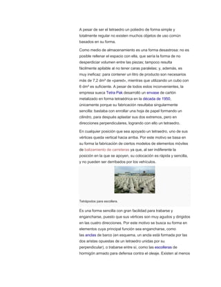 A pesar de ser el tetraedro un poliedro de forma simple y
totalmente regular no existen muchos objetos de uso común
basados en su forma.
Como medio de almacenamiento es una forma desastrosa: no es
posible rellenar el espacio con ella, que sería la forma de no
desperdiciar volumen entre las piezas; tampoco resulta
fácilmente apilable al no tener caras paralelas; y, además, es
muy ineficaz: para contener un litro de producto son necesarios
más de 7,2 dm² de «pared», mientras que utilizando un cubo con
6 dm² es suficiente. A pesar de todos estos inconvenientes, la
empresa sueca Tetra Pak desarrolló un envase de cartón
metalizado en forma tetraédrica en la década de 1950,
únicamente porque su fabricación resultaba singularmente
sencilla: bastaba con enrollar una hoja de papel formando un
cilindro, para después aplastar sus dos extremos, pero en
direcciones perpendiculares, logrando con ello un tetraedro.
En cualquier posición que sea apoyado un tetraedro, uno de sus
vértices queda vertical hacia arriba. Por este motivo se basa en
su forma la fabricación de ciertos modelos de elementos móviles
de balizamiento de carreteras ya que, al ser indiferente la
posición en la que se apoyen, su colocación es rápida y sencilla,
y no pueden ser derribados por los vehículos.
Tetrápodos para escollera.
Es una forma sencilla con gran facilidad para trabarse y
engancharse, puesto que sus vértices son muy agudos y dirigidos
en las cuatro direcciones. Por este motivo se busca su forma en
elementos cuya principal función sea engancharse, como
las anclas de barco (en esquema, un ancla está formada por las
dos aristas opuestas de un tetraedro unidas por su
perpendicular), o trabarse entre sí, como las escolleras de
hormigón armado para defensa contra el oleaje. Existen al menos
 