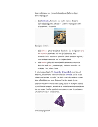 tres modelos de uso frecuente basados en la forma de un
tetraedro regular:
 Los tetrápodos, formados por cuatro troncos de cono
colocados según las alturas de un tetraedro regular, entre
sus vértices y su centro.
Dolos para escollera.
 Los doloses (plural de dolos), diseñados por el ingeniero Eric
M. Merrifield, formados por tres piezas rectas, dos
materializando las aristas opuestas de un tetraedro regular y
una tercera uniéndolas por su perpendicular.
 Los akmon (yunque), desarrollados en el Laboratorio de
Hidráulica de Delf (Países Bajos), de forma similar a los
doloses, pero más robusta.
A principios del siglo XX Alexander Graham Bell, inventor del
teléfono, experimentó intensamente con cometas, con el fin de
desarrollar el vuelo tripulado con vehículos más pesados que el
aire, y llegó tras una serie de experimentos a esta forma.
Las cometas tetraédricas están compuestas de múltiples celdas
con forma de tetraedro, en el que se materializan únicamente dos
de sus caras. Llegó a construir cometas enormes, formadas por
un gran número de estas celdas.
Dado para juego de rol.
 