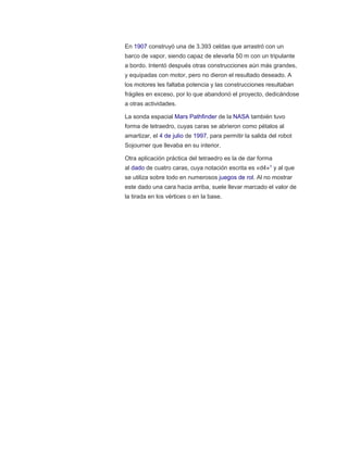En 1907 construyó una de 3.393 celdas que arrastró con un
barco de vapor, siendo capaz de elevarla 50 m con un tripulante
a bordo. Intentó después otras construcciones aún más grandes,
y equipadas con motor, pero no dieron el resultado deseado. A
los motores les faltaba potencia y las construcciones resultaban
frágiles en exceso, por lo que abandonó el proyecto, dedicándose
a otras actividades.
La sonda espacial Mars Pathfinder de la NASA también tuvo
forma de tetraedro, cuyas caras se abrieron como pétalos al
amartizar, el 4 de julio de 1997, para permitir la salida del robot
Sojourner que llevaba en su interior.
Otra aplicación práctica del tetraedro es la de dar forma
al dado de cuatro caras, cuya notación escrita es «d4»1 y al que
se utiliza sobre todo en numerosos juegos de rol. Al no mostrar
este dado una cara hacia arriba, suele llevar marcado el valor de
la tirada en los vértices o en la base.
 