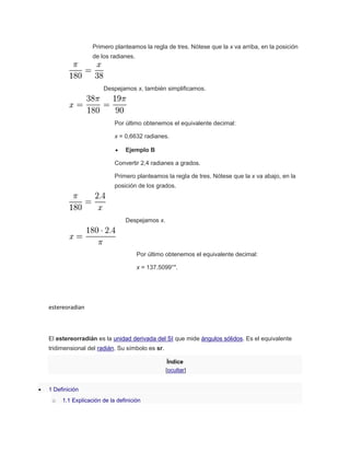 Primero planteamos la regla de tres. Nótese que la x va arriba, en la posición
de los radianes.
Despejamos x, también simplificamos.
Por último obtenemos el equivalente decimal:
x = 0,6632 radianes.
 Ejemplo B
Convertir 2,4 radianes a grados.
Primero planteamos la regla de tres. Nótese que la x va abajo, en la
posición de los grados.
Despejamos x.
Por último obtenemos el equivalente decimal:
x = 137.5099°".
estereoradian
El estereorradián es la unidad derivada del SI que mide ángulos sólidos. Es el equivalente
tridimensional del radián. Su símbolo es sr.
Índice
[ocultar]
 1 Definición
o 1.1 Explicación de la definición
 