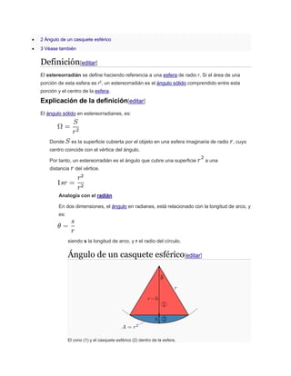  2 Ángulo de un casquete esférico
 3 Véase también
Definición[editar]
El estereorradián se define haciendo referencia a una esfera de radio r. Si el área de una
porción de esta esfera es r2
, un estereorradián es el ángulo sólido comprendido entre esta
porción y el centro de la esfera.
Explicación de la definición[editar]
El ángulo sólido en estereorradianes, es:
Donde es la superficie cubierta por el objeto en una esfera imaginaria de radio , cuyo
centro coincide con el vértice del ángulo.
Por tanto, un estereorradián es el ángulo que cubre una superficie a una
distancia del vértice.
Analogía con el radián
En dos dimensiones, el ángulo en radianes, está relacionado con la longitud de arco, y
es:
siendo s la longitud de arco, y r el radio del círculo.
Ángulo de un casquete esférico[editar]
El cono (1) y el casquete esférico (2) dentro de la esfera.
 
