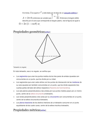 Si el área es igual a y está dada por el área de un casquete esférico (
) entonces se cumple que . Entonces el ángulo sólido
descrito por el cono que corresponde al ángulo (plano, vea la figura) es igual a:
.
Propiedades geométricas[editar]
Tetraedro no regular.
En todo tetraedro, sea o no regular, se verifica que:
 Los segmentos que unen los puntos medios de los tres pares de aristas opuestas son
concurrentes en un punto, que los divide por su mitad.
 Los segmentos que unen cada vértice con los puntos de intersección de las medianas de
su cara opuesta son también concurrentes en un punto, que los divide separando tres
cuartas partes del lado del vértice respectivo (Teorema de Commandino).
 Los seis planos perpendiculares a las aristas por sus puntos medios pasan por un mismo
punto, centro de la esfera circunscrita al tetraedro.
 Las rectas perpendiculares a las caras por su circuncentro son concurrentes en un punto,
centro de la esfera circunscrita al tetraedro.
 Los planos bisectores de los diedros interiores de un tetraedro concurren en un punto
equidistante de las cuatro caras, centro de la esfera inscrita al tetraedro.
Propiedades métricas[editar]
 