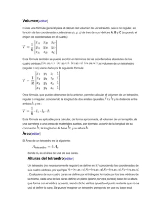 Volumen[editar]
Existe una fórmula general para el cálculo del volumen de un tetraedro, sea o no regular, en
función de las coordenadas cartesianas (x, y, z) de tres de sus vértices A, B y C (supuesto el
origen de coordenadas en el cuarto):
Esta fórmula también se puede escribir en términos de las coordenadas absolutas de los
cuatro vértices ; el volumen de un tetrahedro
(regular o no) viene dado por la siguiente fórmula:
Otra fórmula, que puede obtenerse de la anterior, permite calcular el volumen de un tetraedro,
regular o irregular, conociendo la longitud de dos aristas opuestas, y y la distancia entre
ambas , y es :
Esta fórmula es aplicable para calcular, de forma aproximada, el volumen de un terraplén, de
una carretera o una presa de materiales sueltos, por ejemplo, a partir de la longitud de su
coronación , la longitud en la base , y su altura .
Área[editar]
El Área de un tetraedro es la siguiente:
donde Ac es el área de una de sus caras.
Alturas del tetraedro[editar]
Un tetraedro (no necesariamente regular) se define en ℝ3
conociendo las coordenadas de
sus cuatro vértices, por ejemplo
. Cualquiera de sus cuatro caras se define por el triángulo formado por los tres vértices de
la misma, cada una de las caras define un plano (plano por tres puntos) base de la altura
que forma con el vértice opuesto, siendo dicho vértice opuesto el punto restante que no se
usó al definir la cara. Se puede imaginar un tetraedro pensando en que su base está
 