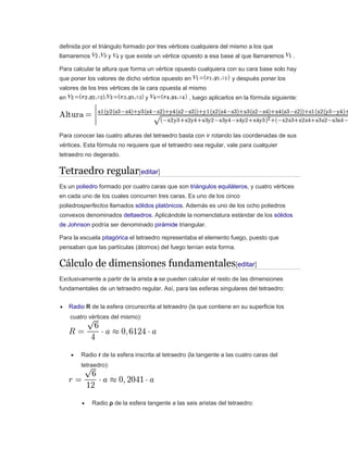 definida por el triángulo formado por tres vértices cualquiera del mismo a los que
llamaremos y y que existe un vértice opuesto a esa base al que llamaremos .
Para calcular la altura que forma un vértice opuesto cualquiera con su cara base solo hay
que poner los valores de dicho vértice opuesto en y después poner los
valores de los tres vértices de la cara opuesta al mismo
en y , luego aplicarlos en la fórmula siguiente:
Para conocer las cuatro alturas del tetraedro basta con ir rotando las coordenadas de sus
vértices. Esta fórmula no requiere que el tetraedro sea regular, vale para cualquier
tetraedro no degerado.
Tetraedro regular[editar]
Es un poliedro formado por cuatro caras que son triángulos equiláteros, y cuatro vértices
en cada uno de los cuales concurren tres caras. Es uno de los cinco
poliedrosperfectos llamados sólidos platónicos. Además es uno de los ocho poliedros
convexos denominados deltaedros. Aplicándole la nomenclatura estándar de los sólidos
de Johnson podría ser denominado pirámide triangular.
Para la escuela pitagórica el tetraedro representaba el elemento fuego, puesto que
pensaban que las partículas (átomos) del fuego tenían esta forma.
Cálculo de dimensiones fundamentales[editar]
Exclusivamente a partir de la arista a se pueden calcular el resto de las dimensiones
fundamentales de un tetraedro regular. Así, para las esferas singulares del tetraedro:
 Radio R de la esfera circunscrita al tetraedro (la que contiene en su superficie los
cuatro vértices del mismo):
 Radio r de la esfera inscrita al tetraedro (la tangente a las cuatro caras del
tetraedro):
 Radio ρ de la esfera tangente a las seis aristas del tetraedro:
 