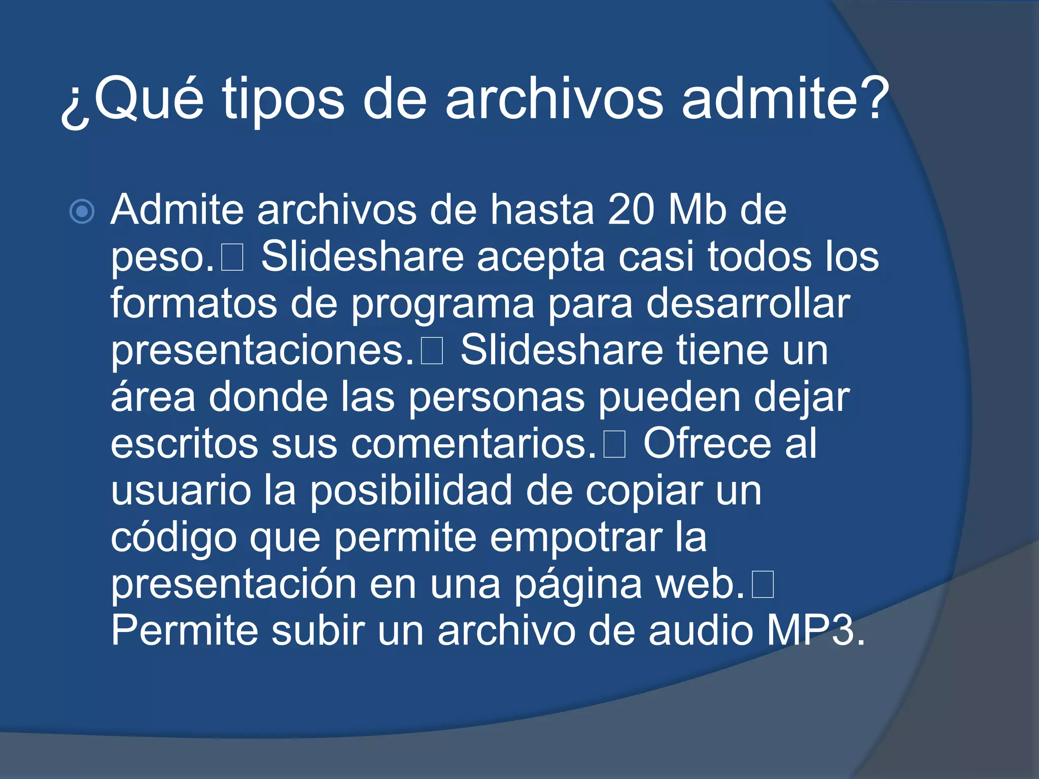 ¿Qué tipos de archivos admite?
   Admite archivos de hasta 20 Mb de
    peso.Slideshare acepta casi todos los
    formatos de programa para desarrollar
    presentaciones.Slideshare tiene un
    área donde las personas pueden dejar
    escritos sus comentarios.Ofrece al
    usuario la posibilidad de copiar un
    código que permite empotrar la
    presentación en una página web.
    Permite subir un archivo de audio MP3.
 
