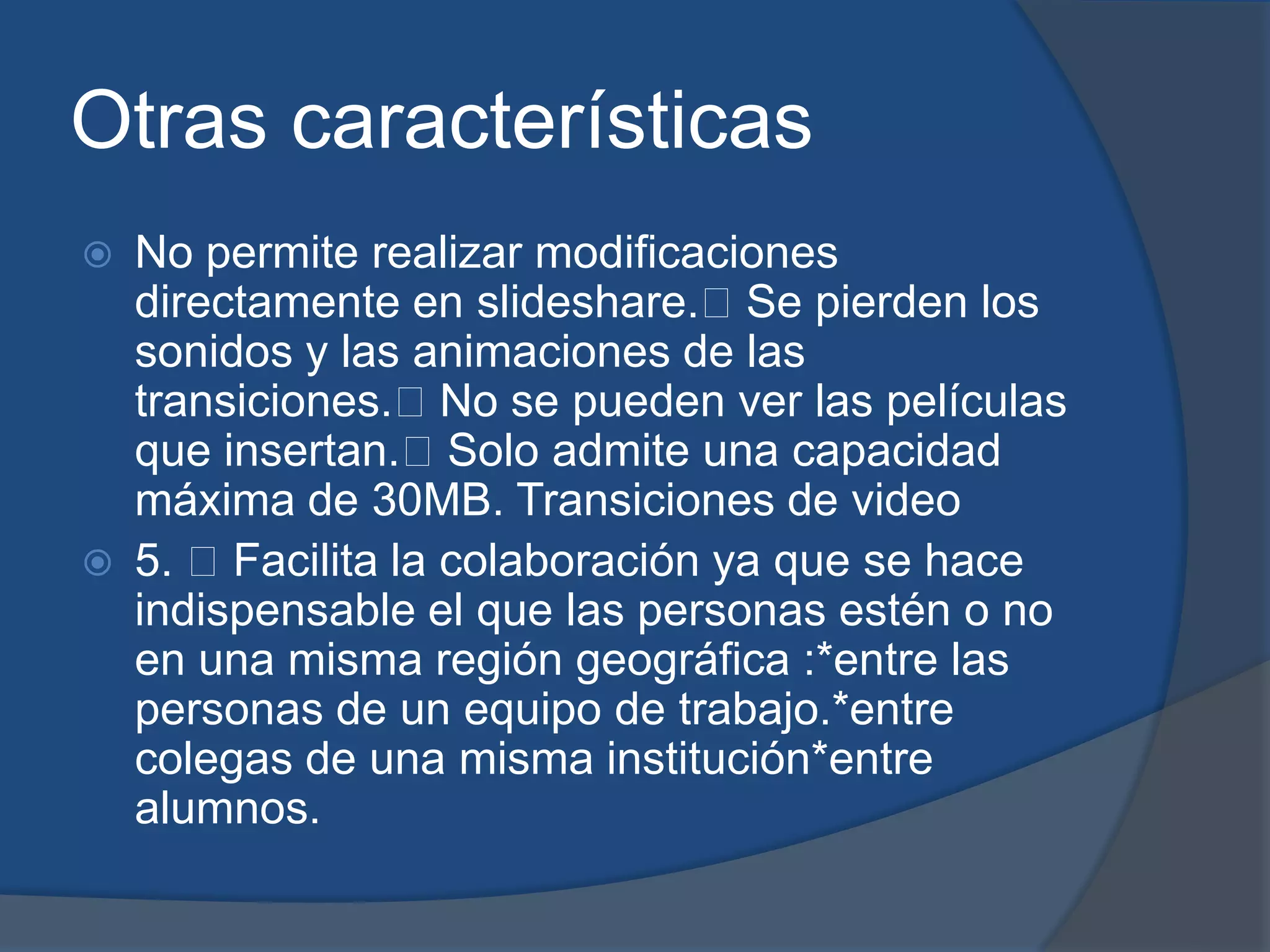 Otras características
   No permite realizar modificaciones
    directamente en slideshare.Se pierden los
    sonidos y las animaciones de las
    transiciones.No se pueden ver las películas
    que insertan.Solo admite una capacidad
    máxima de 30MB. Transiciones de video
   5. Facilita la colaboración ya que se hace
    indispensable el que las personas estén o no
    en una misma región geográfica :*entre las
    personas de un equipo de trabajo.*entre
    colegas de una misma institución*entre
    alumnos.
 