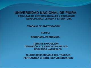 UNIVERSIDAD NACIONAL DE PIURA FACULTAD DE CIENCIAS SOCIALES Y EDUCACIÓN ESPECIALIDAD: LENGUA Y LITERATURA TRABAJO DE INVESTIGACIÓN  CURSO: GEOGRAFÍA ECONÓMICA. TEMA DE EXPOSICIÓN: DEFINICIÓN Y CLASIFICACIÓN DE LOS RECURSOS NATURALES ALUMNO RESPONSABLE DEL TRABAJO: FERNANDEZ CHERO, DEYVIS EDUARDO 