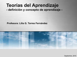 Teorías del Aprendizaje
- definición y concepto de aprendizaje -
Profesora: Lilia G. Torres Fernández
Septiembre, 2010
 