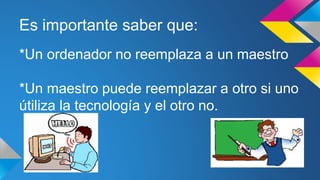 Es importante saber que:
*Un ordenador no reemplaza a un maestro
*Un maestro puede reemplazar a otro si uno
útiliza la tecnología y el otro no.
 