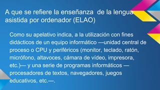 A que se refiere la enseñanza de la lengua
asistida por ordenador (ELAO)
Como su apelativo indica, a la utilización con fines
didácticos de un equipo informático —unidad central de
proceso o CPU y periféricos (monitor, teclado, ratón,
micrófono, altavoces, cámara de vídeo, impresora,
etc.)— y una serie de programas informáticos —
procesadores de textos, navegadores, juegos
educativos, etc.—.
 