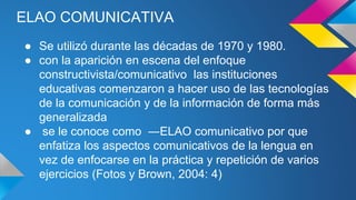 ELAO COMUNICATIVA
● Se utilizó durante las décadas de 1970 y 1980.
● con la aparición en escena del enfoque
constructivista/comunicativo las instituciones
educativas comenzaron a hacer uso de las tecnologías
de la comunicación y de la información de forma más
generalizada
● se le conoce como ―ELAO comunicativo por que
enfatiza los aspectos comunicativos de la lengua en
vez de enfocarse en la práctica y repetición de varios
ejercicios (Fotos y Brown, 2004: 4)
 
