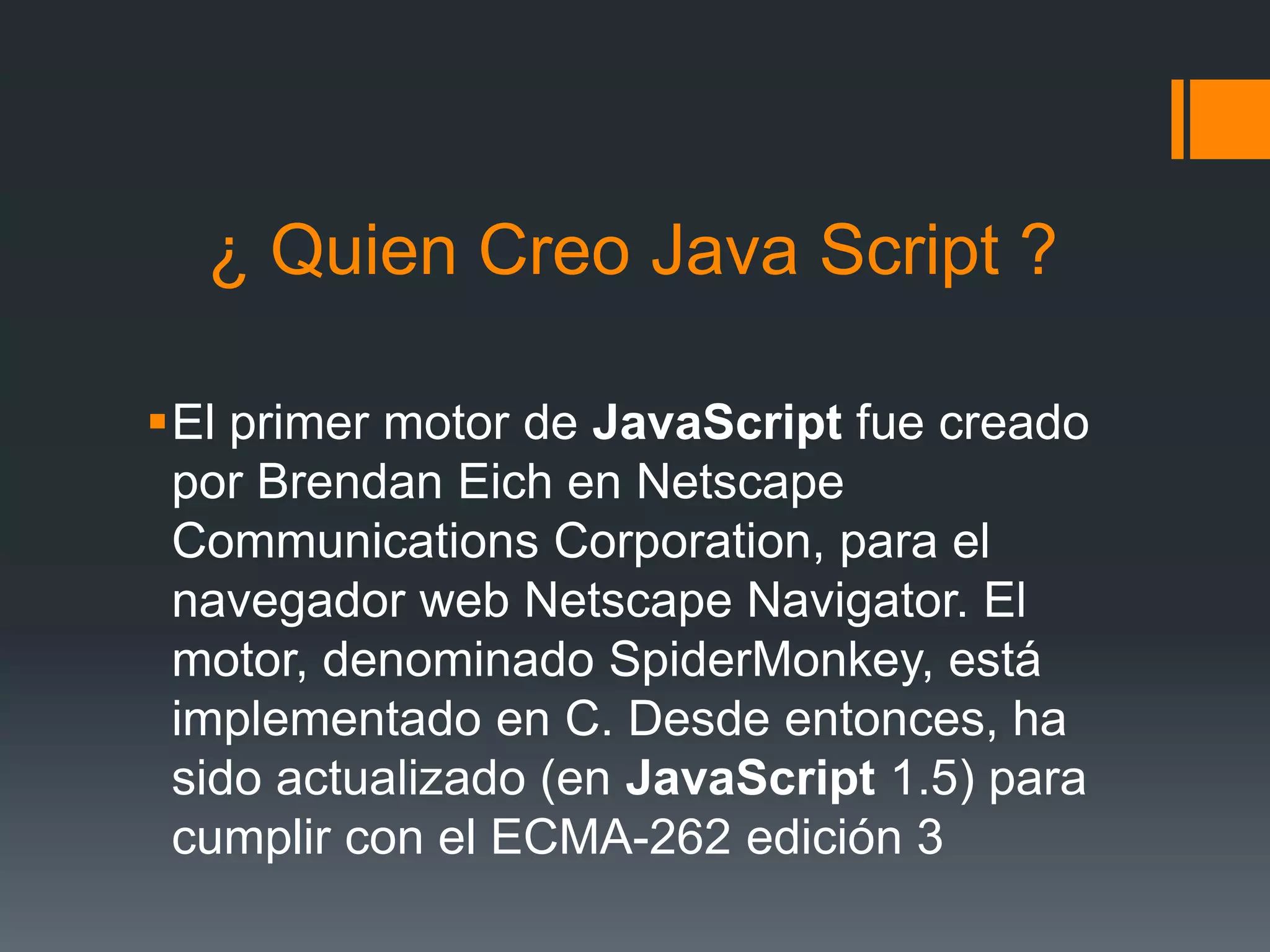 ¿ Quien Creo Java Script ?
El primer motor de JavaScript fue creado
por Brendan Eich en Netscape
Communications Corporation, para el
navegador web Netscape Navigator. El
motor, denominado SpiderMonkey, está
implementado en C. Desde entonces, ha
sido actualizado (en JavaScript 1.5) para
cumplir con el ECMA-262 edición 3
 