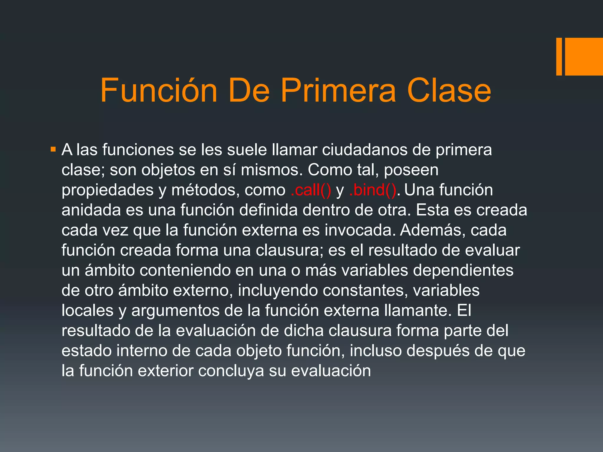 Función De Primera Clase
 A las funciones se les suele llamar ciudadanos de primera
clase; son objetos en sí mismos. Como tal, poseen
propiedades y métodos, como .call() y .bind(). Una función
anidada es una función definida dentro de otra. Esta es creada
cada vez que la función externa es invocada. Además, cada
función creada forma una clausura; es el resultado de evaluar
un ámbito conteniendo en una o más variables dependientes
de otro ámbito externo, incluyendo constantes, variables
locales y argumentos de la función externa llamante. El
resultado de la evaluación de dicha clausura forma parte del
estado interno de cada objeto función, incluso después de que
la función exterior concluya su evaluación
 