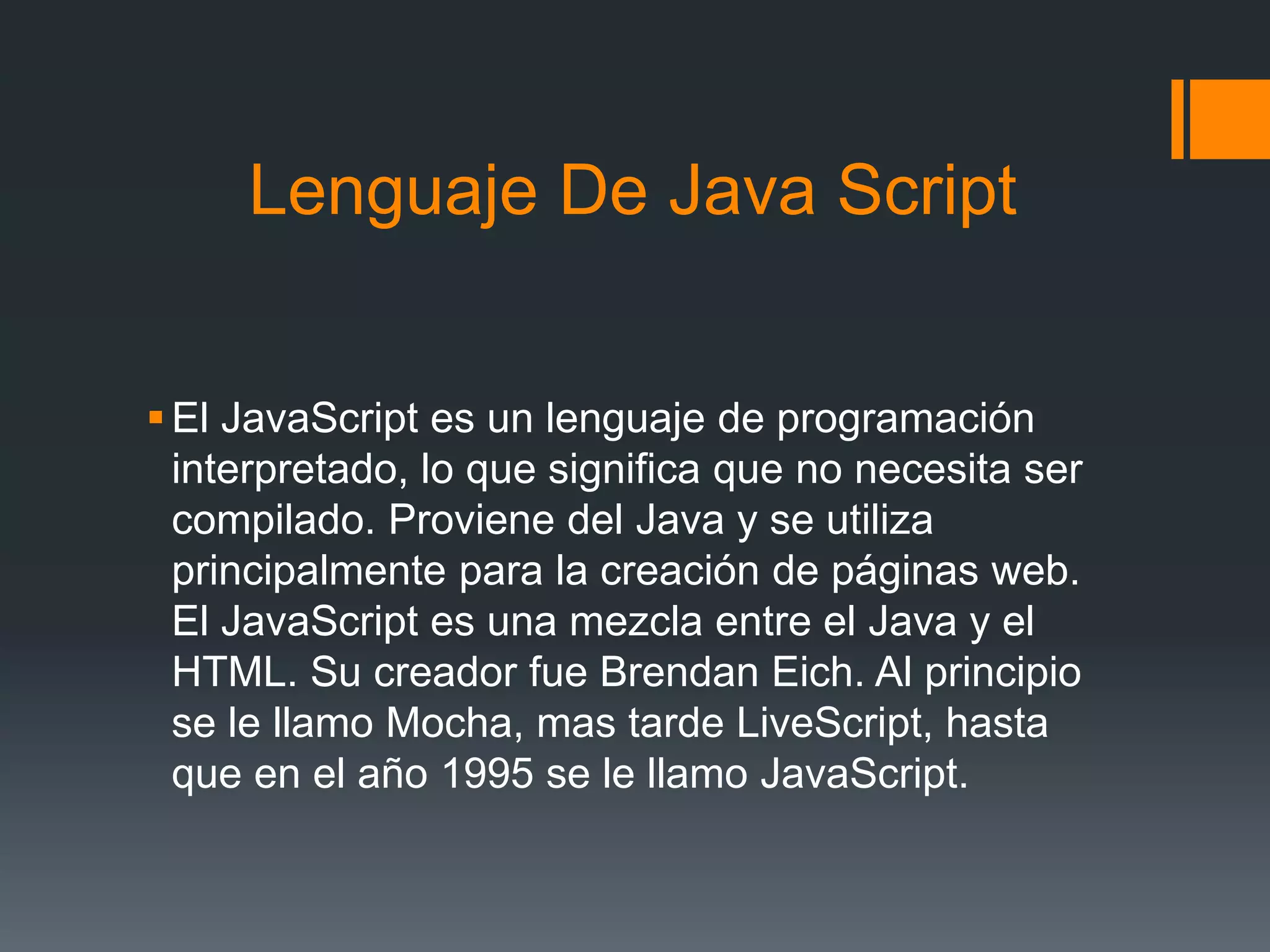 Lenguaje De Java Script
El JavaScript es un lenguaje de programación
interpretado, lo que significa que no necesita ser
compilado. Proviene del Java y se utiliza
principalmente para la creación de páginas web.
El JavaScript es una mezcla entre el Java y el
HTML. Su creador fue Brendan Eich. Al principio
se le llamo Mocha, mas tarde LiveScript, hasta
que en el año 1995 se le llamo JavaScript.
 