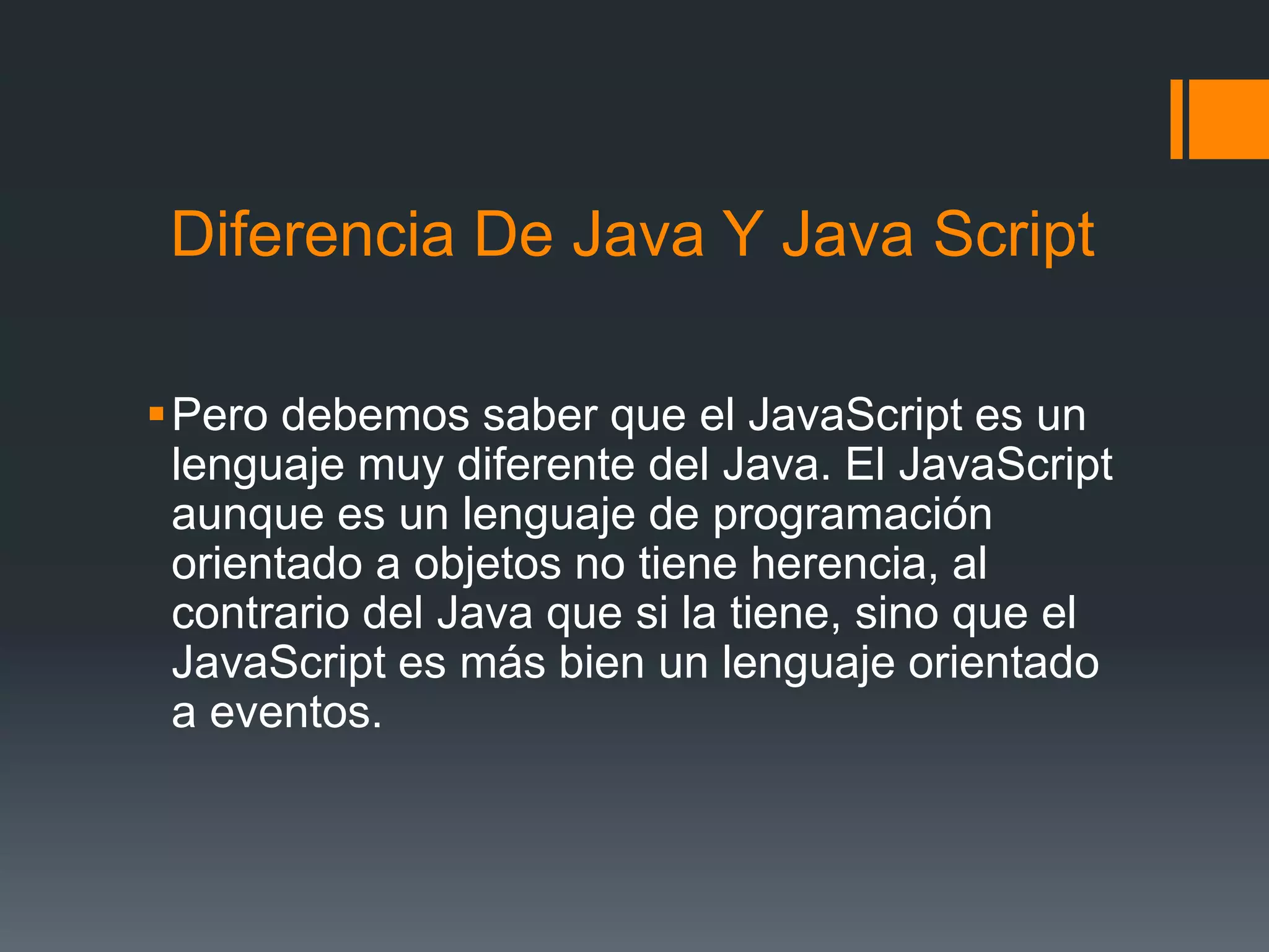 Diferencia De Java Y Java Script
Pero debemos saber que el JavaScript es un
lenguaje muy diferente del Java. El JavaScript
aunque es un lenguaje de programación
orientado a objetos no tiene herencia, al
contrario del Java que si la tiene, sino que el
JavaScript es más bien un lenguaje orientado
a eventos.
 