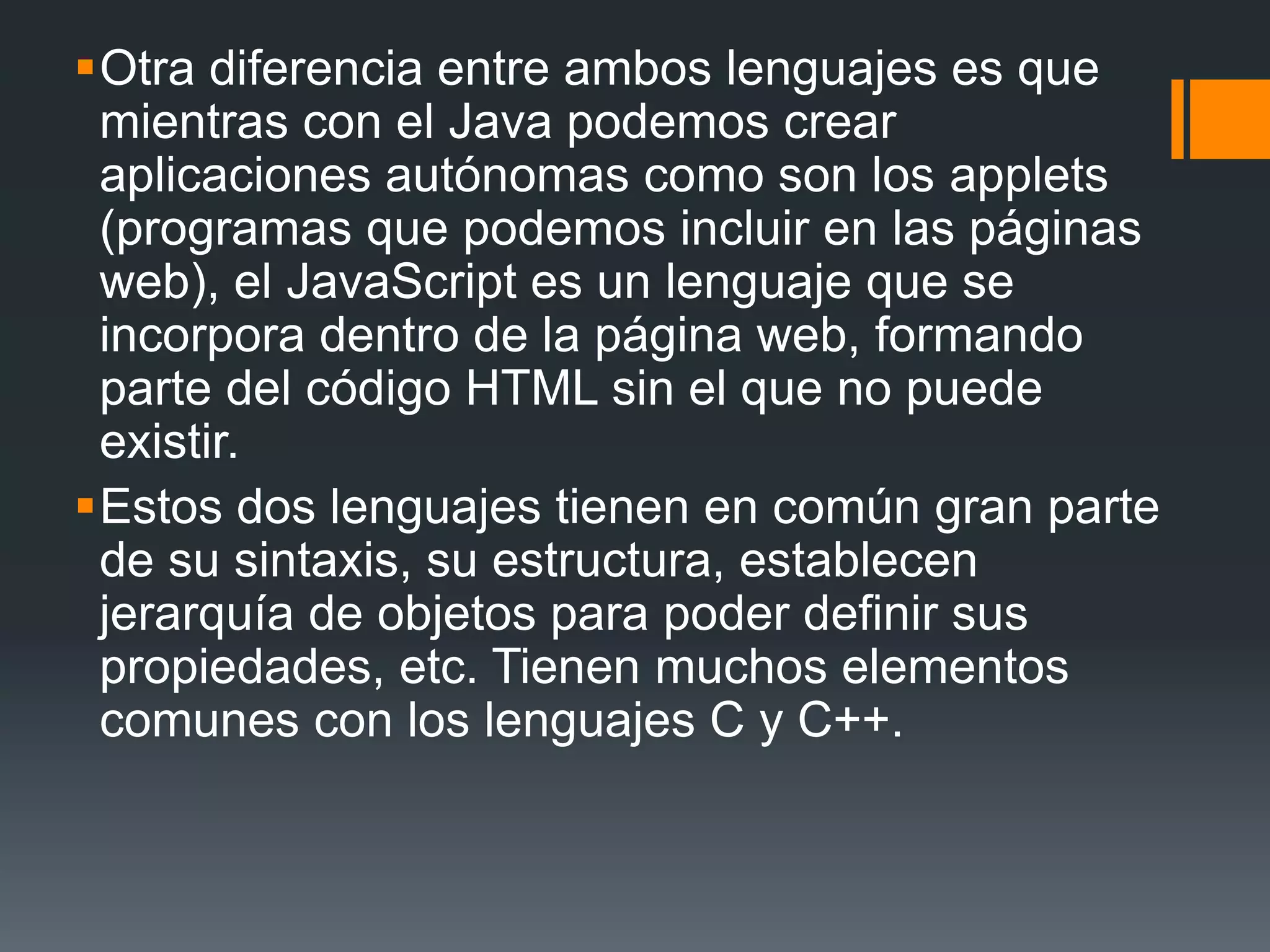 Otra diferencia entre ambos lenguajes es que
mientras con el Java podemos crear
aplicaciones autónomas como son los applets
(programas que podemos incluir en las páginas
web), el JavaScript es un lenguaje que se
incorpora dentro de la página web, formando
parte del código HTML sin el que no puede
existir.
Estos dos lenguajes tienen en común gran parte
de su sintaxis, su estructura, establecen
jerarquía de objetos para poder definir sus
propiedades, etc. Tienen muchos elementos
comunes con los lenguajes C y C++.
 