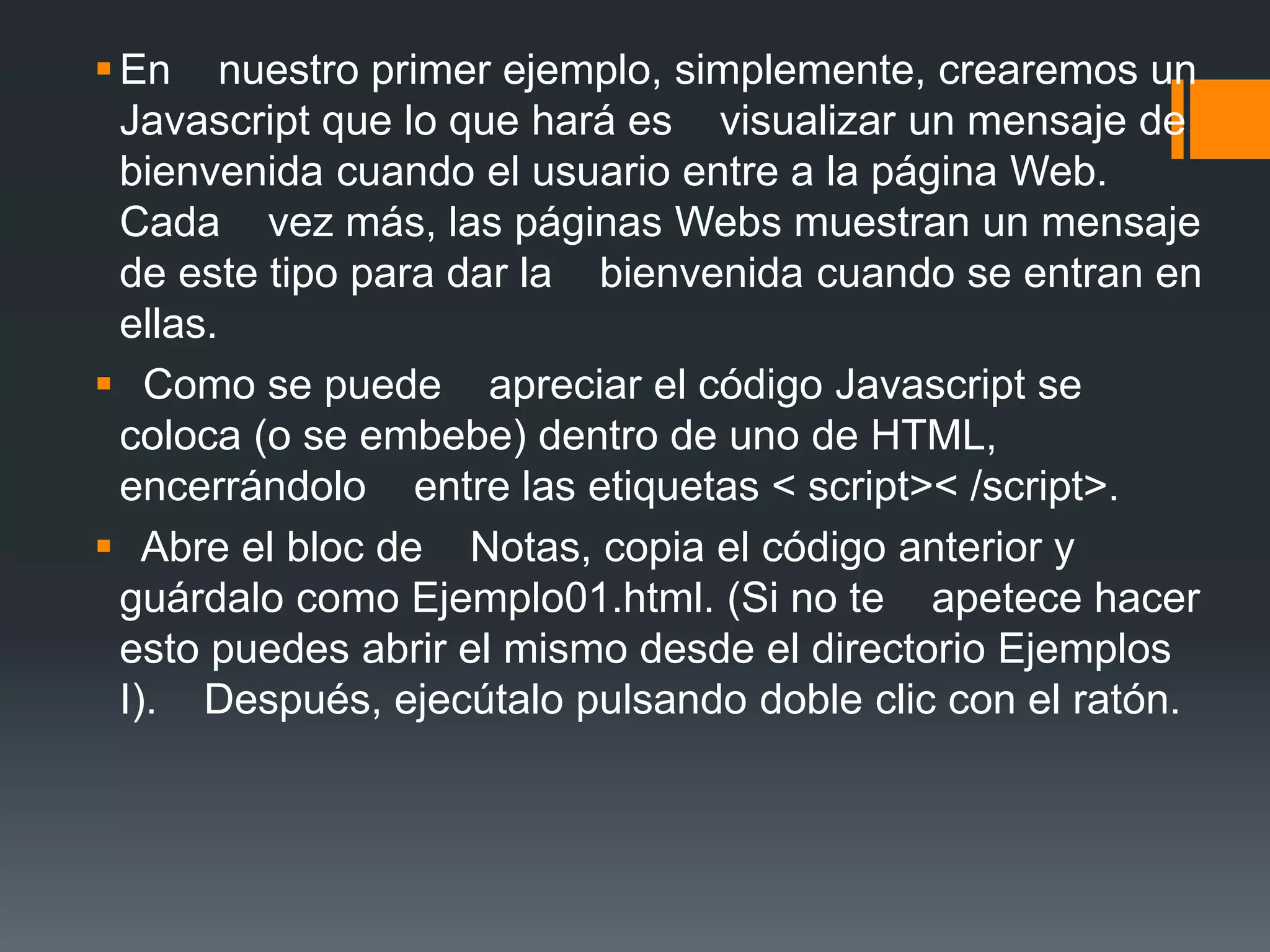 En nuestro primer ejemplo, simplemente, crearemos un
Javascript que lo que hará es visualizar un mensaje de
bienvenida cuando el usuario entre a la página Web.
Cada vez más, las páginas Webs muestran un mensaje
de este tipo para dar la bienvenida cuando se entran en
ellas.
 Como se puede apreciar el código Javascript se
coloca (o se embebe) dentro de uno de HTML,
encerrándolo entre las etiquetas < script>< /script>.
 Abre el bloc de Notas, copia el código anterior y
guárdalo como Ejemplo01.html. (Si no te apetece hacer
esto puedes abrir el mismo desde el directorio Ejemplos
I). Después, ejecútalo pulsando doble clic con el ratón.
 