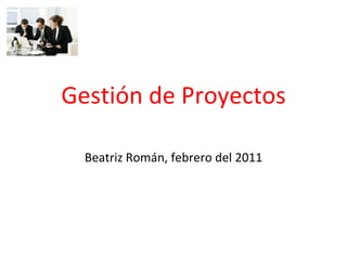 Gestión de Proyectos
Beatriz Román, febrero del 2011
 