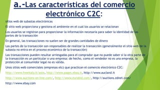 a.-Las características del comercio 
electrónico C2C: 
sitios web de subastas electrónicas 
El sitio web proporciona y gestiona el ambiente en el cual los usuarios se relacionan 
Los usuarios se registran para proporcionar la información necesaria para saber la identidad de las 
partes de la transacción 
En general, las transacciones no suelen ser de grandes cantidades de dinero 
Las partes de la transacción son responsables de realizar la transacción (generalmente el sitio web de la 
subasta no entra en el proceso económico de la transacción) 
Las transacciones pueden resultar arriesgadas para el comprador que no puede saber si la otra parte de 
la transacción es un particular o una empresa: de hecho, como el vendedor no es una empresa, la 
protección al consumidor legal no es válida. 
Unos sitios web comerciales (empresas etc) que practican el comercio electrónico C2C: 
http://www.freeitaly.it/aste, http://www.pages.ebay.it, http://www.aucland.it 
http://www.auctions-on-line.com/, http://www.eurobid.com/, http://auctions.zdnet.com/ 
http://www.ebay.com 
