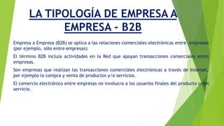 LA TIPOLOGÍA DE EMPRESA A 
EMPRESA - B2B 
Empresa a Empresa (B2B) se aplica a las relaciones comerciales electrónicas entre empresas 
(por ejemplo, sólo entre empresas) 
El término B2B incluía actividades en la Red que apoyan transacciones comerciales entre 
empresas. 
Son empresas que realizan las transacciones comerciales electrónicas a través de Internet, 
por ejemplo la compra y venta de productos y/o servicios. 
El comercio electrónico entre empresas no involucra a los usuarios finales del producto o del 
servicio. 
 