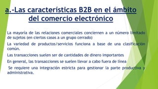 a.-Las características B2B en el ámbito 
del comercio electrónico 
La mayoría de las relaciones comerciales conciernen a un número limitado 
de sujetos (en ciertos casos a un grupo cerrado) 
La variedad de productos/servicios funciona a base de una clasificación 
común. 
Las transacciones suelen ser de cantidades de dinero importantes 
En general, las transacciones se suelen llevar a cabo fuera de línea 
Se requiere una integración estricta para gestionar la parte productiva y 
administrativa. 
 