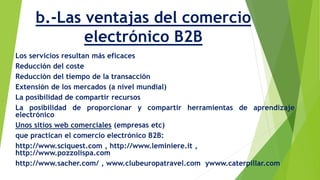 b.-Las ventajas del comercio 
electrónico B2B 
Los servicios resultan más eficaces 
Reducción del coste 
Reducción del tiempo de la transacción 
Extensión de los mercados (a nivel mundial) 
La posibilidad de compartir recursos 
La posibilidad de proporcionar y compartir herramientas de aprendizaje 
electrónico 
Unos sitios web comerciales (empresas etc) 
que practican el comercio electrónico B2B: 
http://www.sciquest.com , http://www.leminiere.it , 
http://www.pozzolispa.com 
http://www.sacher.com/ , www.clubeuropatravel.com ywww.caterpillar.com 
 
