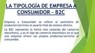 LA TIPOLOGÍA DE EMPRESA A 
CONSUMIDOR – B2C 
Empresa a Consumidor se refiere al suministro de 
productos/servicios al usuario final de manera directa. 
La B2C representa la forma más conocida del comercio 
electrónico, y es el tipo de comercio electrónico en el que 
una empresa ofrece sus propios productos/servicios al 
consumidor. 
 