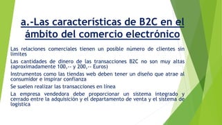 a.-Las características de B2C en el 
ámbito del comercio electrónico 
Las relaciones comerciales tienen un posible número de clientes sin 
límites 
Las cantidades de dinero de las transacciones B2C no son muy altas 
(aproximadamente 100,-- y 200,-- Euros) 
Instrumentos como las tiendas web deben tener un diseño que atrae al 
consumidor e inspirar confianza 
Se suelen realizar las transacciones en línea 
La empresa vendedora debe proporcionar un sistema integrado y 
cerrado entre la adquisición y el departamento de venta y el sistema de 
logística 
 