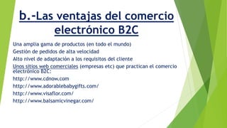 b.-Las ventajas del comercio 
electrónico B2C 
Una amplia gama de productos (en todo el mundo) 
Gestión de pedidos de alta velocidad 
Alto nivel de adaptación a los requisitos del cliente 
Unos sitios web comerciales (empresas etc) que practican el comercio 
electrónico B2C: 
http://www.cdnow.com 
http://www.adorablebabygifts.com/ 
http://www.visaflor.com/ 
http://www.balsamicvinegar.com/ 
 