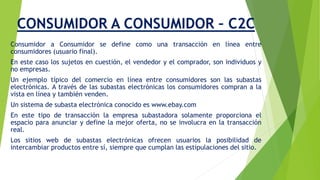 CONSUMIDOR A CONSUMIDOR – C2C 
Consumidor a Consumidor se define como una transacción en línea entre 
consumidores (usuario final). 
En este caso los sujetos en cuestión, el vendedor y el comprador, son individuos y 
no empresas. 
Un ejemplo típico del comercio en línea entre consumidores son las subastas 
electrónicas. A través de las subastas electrónicas los consumidores compran a la 
vista en línea y también venden. 
Un sistema de subasta electrónica conocido es www.ebay.com 
En este tipo de transacción la empresa subastadora solamente proporciona el 
espacio para anunciar y define la mejor oferta, no se involucra en la transacción 
real. 
Los sitios web de subastas electrónicas ofrecen usuarios la posibilidad de 
intercambiar productos entre sí, siempre que cumplan las estipulaciones del sitio. 
 
